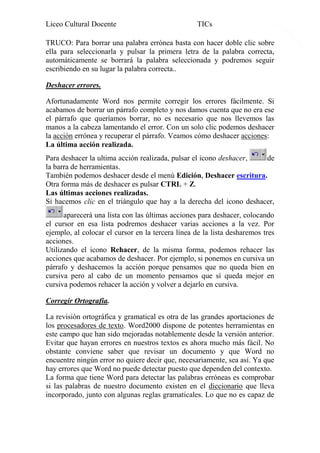 Liceo Cultural Docente

TICs

TRUCO: Para borrar una palabra errónea basta con hacer doble clic sobre
ella para seleccionarla y pulsar la primera letra de la palabra correcta,
automáticamente se borrará la palabra seleccionada y podremos seguir
escribiendo en su lugar la palabra correcta..
Deshacer errores.
Afortunadamente Word nos permite corregir los errores fácilmente. Si
acabamos de borrar un párrafo completo y nos damos cuenta que no era ese
el párrafo que queríamos borrar, no es necesario que nos llevemos las
manos a la cabeza lamentando el error. Con un solo clic podemos deshacer
la acción errónea y recuperar el párrafo. Veamos cómo deshacer acciones:
La última acción realizada.
Para deshacer la ultima acción realizada, pulsar el icono deshacer,
de
la barra de herramientas.
También podemos deshacer desde el menú Edición, Deshacer escritura.
Otra forma más de deshacer es pulsar CTRL + Z.
Las últimas acciones realizadas.
Si hacemos clic en el triángulo que hay a la derecha del icono deshacer,
aparecerá una lista con las últimas acciones para deshacer, colocando
el cursor en esa lista podremos deshacer varias acciones a la vez. Por
ejemplo, al colocar el cursor en la tercera línea de la lista desharemos tres
acciones.
Utilizando el icono Rehacer, de la misma forma, podemos rehacer las
acciones que acabamos de deshacer. Por ejemplo, si ponemos en cursiva un
párrafo y deshacemos la acción porque pensamos que no queda bien en
cursiva pero al cabo de un momento pensamos que sí queda mejor en
cursiva podemos rehacer la acción y volver a dejarlo en cursiva.
Corregir Ortografía.
La revisión ortográfica y gramatical es otra de las grandes aportaciones de
los procesadores de texto. Word2000 dispone de potentes herramientas en
este campo que han sido mejoradas notablemente desde la versión anterior.
Evitar que hayan errores en nuestros textos es ahora mucho más fácil. No
obstante conviene saber que revisar un documento y que Word no
encuentre ningún error no quiere decir que, necesariamente, sea así. Ya que
hay errores que Word no puede detectar puesto que dependen del contexto.
La forma que tiene Word para detectar las palabras erróneas es comprobar
si las palabras de nuestro documento existen en el diccionario que lleva
incorporado, junto con algunas reglas gramaticales. Lo que no es capaz de

8

 