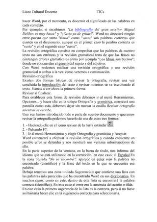Liceo Cultural Docente

TICs

hacer Word, por el momento, es discernir el significado de las palabras en
cada contexto.
Por ejemplo, si escribimos "La bibliografía del gran escritor Miguel
Delibes es muy basta" y "¡Vasta ya de gritar!". Word no detectará ningún
error puesto que tanto "basta" como "vasta" son palabras correctas que
existen en el diccionario, aunque en el primer caso la palabra correcta es
"vasta" y en el segundo caso "basta".
La revisión ortográfica consiste en comprobar que las palabras de nuestro
texto no son erróneas y la revisión gramatical trata de que las frases no
contengan errores gramaticales como por ejemplo "Los libros son buenos";
donde no concuerdan el genero del sujeto y del adjetivo.
Con Word podemos realizar una revisión ortográfica o una revisión
gramatical o ambas a la vez, como veremos a continuación.
Revisión ortográfica
Existen dos formas básicas de revisar la ortografía, revisar una vez
concluida la introducción del texto o revisar mientras se va escribiendo el
texto. Vamos a ver ahora la primera forma.
Revisar al finalizar.
Para establecer esta forma de revisión debemos ir al menú Herramientas,
Opciones... y hacer clic en la solapa Ortografía y gramática, aparecerá una
pantalla como esta, debemos dejar sin marcar la casilla Revisar ortografía
mientras se escribe.
Una vez hemos introducido todo o parte de nuestro documento y queremos
revisar la ortografía podemos hacerlo de una de estas tres formas:
1. - Haciendo clic en el icono revisar de la barra estándar
2. - Pulsando F7.
3. - Ir al menú Herramientas y elegir Ortografía y gramática y Aceptar.
Word comenzará a efectuar la revisión ortográfica y cuando encuentre un
posible error se detendrá y nos mostrará una ventana informándonos de
ello.
En la parte superior de la ventana, en la barra de título, nos informa del
idioma que se está utilizando en la corrección, en este caso, el Español.En
la zona titulada "No se encontró": aparece en color rojo la palabra no
encontrada (cientifico) y la frase del texto en la que se encuentra esa
palabra.
Debajo tenemos una zona titulada Sugerencias: que contiene una lista con
las palabras más parecidas que ha encontrado Word en sus diccionarios. En
muchos casos, como en este, dentro de esta lista se encontrará la palabra
correcta (científico). En este caso el error era la ausencia del acento o tilde.
En este caso la primera sugerencia de la lista es la correcta, pero si no fuese
así bastaría hacer clic en la sugerencia correcta para seleccionarla.

9

 