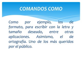 COMANDOS COMO

Como      por    ejemplo,   los    de
formato, para escribir con la letra y
tamaño      deseado,   entre    otras
aplicaciones.   Asimismo,    el    de
ortografía. Uno de los más queridos
por el público.
 