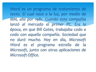 Word es un programa de tratamiento de
texto. El cual nace a la luz, por medio de
IBM, allá por 1981. Cuando esta compañía
lanzó al mercado el primer PC. Era la
época, en que Bill Gates, trabajaba codo a
codo con aquella compañía. Sociedad que
no duró mucho. Hoy en día, Microsoft
Word es el programa estrella de la
Microsoft, junto con otras aplicaciones de
Microsoft Office.
 