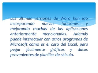 Las últimas versiónes de Word han ido
incorporando     nuevas      funciones  y
mejorando muchas de las aplicaciones
anteriormente mencionadas. Además
puede interactuar con otros programas de
Microsoft como es el caso del Excel, para
pegar fácilmente gráficos y datos
provenientes de planillas de cálculo.
 