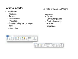 La ficha insertar
• contiene:
- Páginas.
- Tablas.
- Ilustraciones.
- Vínculos.
- Encabezado y pie de página.
- Texto.
- Símbolos.
La ficha Diseño de Página
• contiene:
- Temas.
- Configurar página
- Fondo de página.
- Párrafo.
- Organizar.
 
