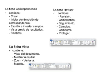 La ficha Correspondencia
• contiene:
- Crear.
- Iniciar combinación de
correspondencia.
- Escribir e insertar campos.
- Vista previa de resultados.
- Finalizar.
La ficha Revisar
• contiene:
- Revisión.
- Comentarios.
- Seguimiento.
- Cambios.
- Comparar.
- Proteger.
La ficha Vista
• contiene:
- Vista del documento.
- Mostrar u ocultar.
- Zoom - Ventana.
- Macros.
 