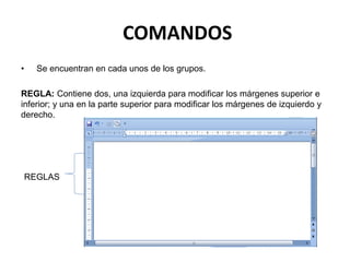 COMANDOS
• Se encuentran en cada unos de los grupos.
REGLA: Contiene dos, una izquierda para modificar los márgenes superior e
inferior; y una en la parte superior para modificar los márgenes de izquierdo y
derecho.
REGLAS
 