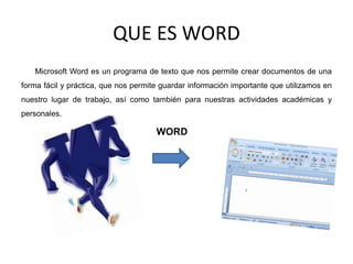 QUE ES WORD
Microsoft Word es un programa de texto que nos permite crear documentos de una
forma fácil y práctica, que nos permite guardar información importante que utilizamos en
nuestro lugar de trabajo, así como también para nuestras actividades académicas y
personales.
WORD
 