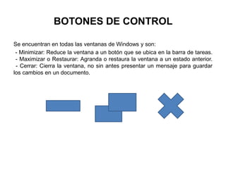 BOTONES DE CONTROL
Se encuentran en todas las ventanas de Windows y son:
- Minimizar: Reduce la ventana a un botón que se ubica en la barra de tareas.
- Maximizar o Restaurar: Agranda o restaura la ventana a un estado anterior.
- Cerrar: Cierra la ventana, no sin antes presentar un mensaje para guardar
los cambios en un documento.
 