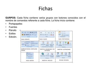 Fichas
GURPOS: Cada ficha contiene varios grupos con botones conocidos con el
nombre de comandos referente a cada ficha. La ficha inicio contiene:
• Portapapeles
• Fuentes
• Párrafo
• Estilos
• Edición.
 