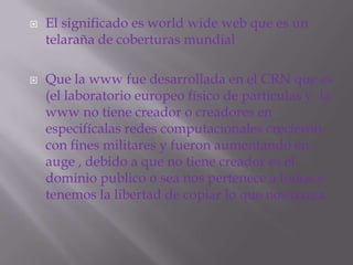 El significado es world wide web que es un telaraña de coberturas mundialQue la www fue desarrollada en el CRN que es (el laboratorio europeo físico de partículas y  la www no tiene creador o creadores en especifícalas redes computacionales crecieron con fines militares y fueron aumentando en auge , debido a que no tiene creador es el dominio publico o sea nos pertenece a todos y tenemos la libertad de copiar lo que nos nazca.