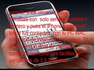 permite a los usuarios hacer llamadas con  solo señalar nombre o numero y pues el iPhone sincroniza todos tus contactos  con tu PC MAC o servicio de internet como yahoo. El iPhone es un iPod de pantalla completa con controles táctiles la pantalla es de 3,5 pulgadas 