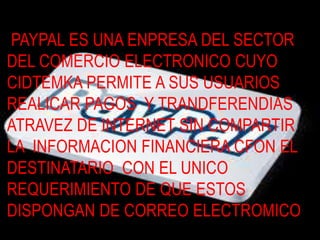 PAYPAL ES UNA ENPRESA DEL SECTOR  DEL COMERCIO ELECTRONICO CUYO CIDTEMKA PERMITE A SUS USUARIOS  REALICAR PAGOS  Y TRANDFERENDIAS  ATRAVEZ DE INTERNET SIN COMPARTIR LA  INFORMACION FINANCIERA CFON EL DESTINATARIO  CON EL UNICO REQUERIMIENTO DE QUE ESTOS DISPONGAN DE CORREO ELECTROMICO 