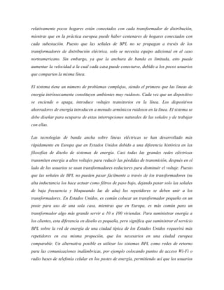 relativamente pocos hogares están conectados con cada transformador de distribución,
mientras que en la práctica europea puede haber centenares de hogares conectados con
cada subestación. Puesto que las señales de BPL no se propagan a través de los
transformadores de distribución eléctrica, solo se necesita equipo adicional en el caso
norteamericano. Sin embargo, ya que la anchura de banda es limitada, esto puede
aumentar la velocidad a la cual cada casa puede conectarse, debido a los pocos usuarios
que comparten la misma línea.

El sistema tiene un número de problemas complejos, siendo el primero que las líneas de
energía intrínsecamente constituyen ambientes muy ruidosos. Cada vez que un dispositivo
se enciende o apaga, introduce voltajes transitorios en la línea. Los dispositivos
ahorradores de energía introducen a menudo armónicos ruidosos en la línea. El sistema se
debe diseñar para ocuparse de estas interrupciones naturales de las señales y de trabajar
con ellas.

Las tecnologías de banda ancha sobre líneas eléctricas se han desarrollado más
rápidamente en Europa que en Estados Unidos debido a una diferencia histórica en las
filosofías de diseño de sistemas de energía. Casi todas las grandes redes eléctricas
transmiten energía a altos voltajes para reducir las pérdidas de transmisión, después en el
lado de los usuarios se usan transformadores reductores para disminuir el voltaje. Puesto
que las señales de BPL no pueden pasar fácilmente a través de los transformadores (su
alta inductancia los hace actuar como filtros de paso bajo, dejando pasar solo las señales
de baja frecuencia y bloqueando las de alta) los repetidores se deben unir a los
transformadores. En Estados Unidos, es común colocar un transformador pequeño en un
poste para uso de una sola casa, mientras que en Europa, es más común para un
transformador algo más grande servir a 10 o 100 viviendas. Para suministrar energía a
los clientes, esta diferencia en diseño es pequeña, pero significa que suministrar el servicio
BPL sobre la red de energía de una ciudad típica de los Estados Unidos requerirá más
repetidores en esa misma propoción, que los necesarios en una ciudad europea
comparable. Un alternativa posible es utilizar los sistemas BPL como redes de retorno
para las comunicaciones inalámbricas, por ejemplo colocando puntos de acceso Wi-Fi o
radio bases de telefonía celular en los postes de energía, permitiendo así que los usuarios
 