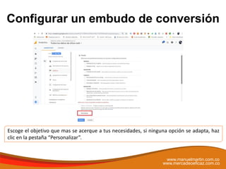 Configurar un embudo de conversión
www.manuelmartin.com.co
www.mercadeoeficaz.com.co
Escoge el objetivo que mas se acerque a tus necesidades, si ninguna opción se adapta, haz
clic en la pestaña “Personalizar”.
 