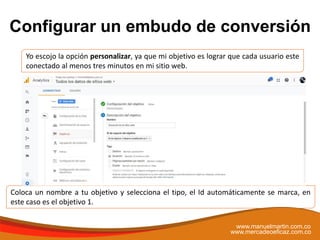 Configurar un embudo de conversión
www.manuelmartin.com.co
www.mercadeoeficaz.com.co
Coloca un nombre a tu objetivo y selecciona el tipo, el Id automáticamente se marca, en
este caso es el objetivo 1.
Yo escojo la opción personalizar, ya que mi objetivo es lograr que cada usuario este
conectado al menos tres minutos en mi sitio web.
 