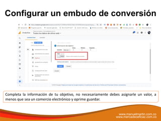 Configurar un embudo de conversión
www.manuelmartin.com.co
www.mercadeoeficaz.com.co
Completa la información de tu objetivo, no necesariamente debes asignarle un valor, a
menos que sea un comercio electrónico y oprime guardar.
 