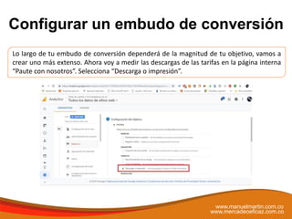 Configurar un embudo de conversión
www.manuelmartin.com.co
www.mercadeoeficaz.com.co
Lo largo de tu embudo de conversión dependerá de la magnitud de tu objetivo, vamos a
crear uno más extenso. Ahora voy a medir las descargas de las tarifas en la página interna
“Paute con nosotros”. Selecciona “Descarga o impresión”.
 