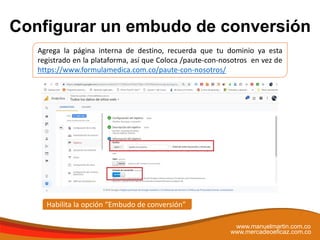 Configurar un embudo de conversión
www.manuelmartin.com.co
www.mercadeoeficaz.com.co
Agrega la página interna de destino, recuerda que tu dominio ya esta
registrado en la plataforma, así que Coloca /paute-con-nosotros en vez de
https://www.formulamedica.com.co/paute-con-nosotros/
Habilita la opción “Embudo de conversión”
 