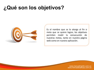 Es el nombre que se le otorga al fin o
meta que se quiere lograr, los objetivos
permiten medir la consecución de
nuestras metas, tanto en nuestra página
web como en nuestra aplicación.
¿Qué son los objetivos?
www.manuelmartin.com.co
www.mercadeoeficaz.com.co
 