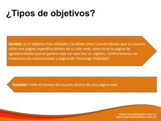 ¿Tipos de objetivos?
www.manuelmartin.com.co
www.mercadeoeficaz.com.co
Destino: es el objetivo más utilizado y lo debes crear cuando deseas que un usuario
visite una página especifica dentro de tu sitio web, como lo es la página de
agradecimiento que se genera cada vez que hay un registro, confirmaciones de
itinerarios y/o reservaciones y página de "Descarga finalizada“.
Duración: mide el tiempo del usuario dentro de una página web.
 