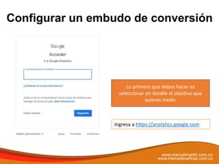 Configurar un embudo de conversión
www.manuelmartin.com.co
www.mercadeoeficaz.com.co
Ingresa a https://analytics.google.com
Lo primero que debes hacer es
seleccionar en detalle el objetivo que
quieres medir.
 