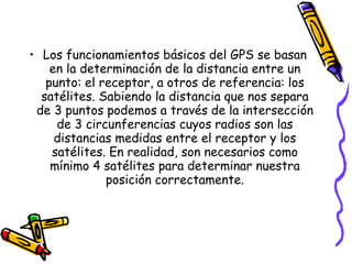 • Los funcionamientos básicos del GPS se basan
    en la determinación de la distancia entre un
   punto: el receptor, a otros de referencia: los
  satélites. Sabiendo la distancia que nos separa
 de 3 puntos podemos a través de la intersección
     de 3 circunferencias cuyos radios son las
     distancias medidas entre el receptor y los
    satélites. En realidad, son necesarios como
    mínimo 4 satélites para determinar nuestra
              posición correctamente.
 
