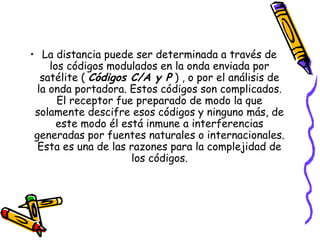 • La distancia puede ser determinada a través de
     los códigos modulados en la onda enviada por
   satélite ( Códigos C/A y P ) , o por el análisis de
  la onda portadora. Estos códigos son complicados.
       El receptor fue preparado de modo la que
 solamente descifre esos códigos y ninguno más, de
       este modo él está inmune a interferencias
 generadas por fuentes naturales o internacionales.
  Esta es una de las razones para la complejidad de
                      los códigos.
 