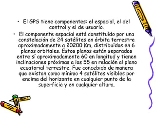 • El GPS tiene componentes: el espacial, el del
                control y el de usuario.
• El componente espacial está constituído por una
   constelación de 24 satélites en órbita terrestre
  aproximadamente a 20200 Km, distribuídos en 6
    planos orbitales. Estos planos están separados
 entre sí aproximadamente 60 en longitud y tienen
 inclinaciones próximas a los 55 en relación al plano
    ecuatorial terrestre. Fue concebido de manera
   que existan como mínimo 4 satélites visibles por
     encima del horizonte en cualquier punto de la
           superficie y en cualquier altura.
 