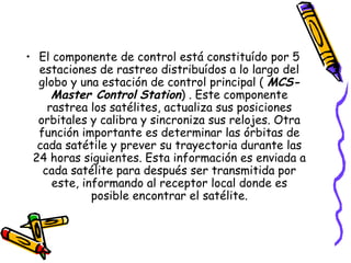 • El componente de control está constituído por 5
  estaciones de rastreo distribuídos a lo largo del
  globo y una estación de control principal ( MCS-
     Master Control Station) . Este componente
    rastrea los satélites, actualiza sus posiciones
  orbitales y calibra y sincroniza sus relojes. Otra
  función importante es determinar las órbitas de
  cada satétile y prever su trayectoria durante las
 24 horas siguientes. Esta información es enviada a
   cada satélite para después ser transmitida por
     este, informando al receptor local donde es
             posible encontrar el satélite.
 