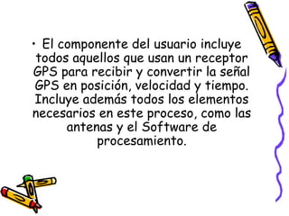 • El componente del usuario incluye
 todos aquellos que usan un receptor
GPS para recibir y convertir la señal
 GPS en posición, velocidad y tiempo.
 Incluye además todos los elementos
necesarios en este proceso, como las
      antenas y el Software de
           procesamiento.
 