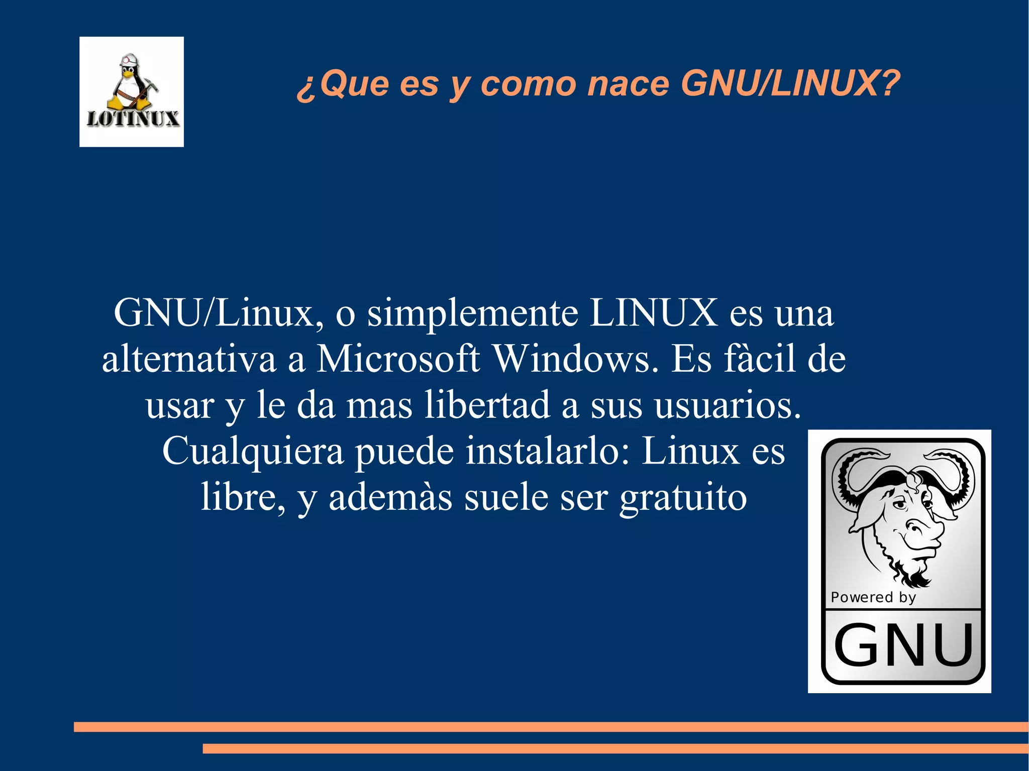 GNU/Linux, o simplemente LINUX es una alternativa a Microsoft Windows. Es fàcil de usar y le da mas libertad a sus usuarios. Cualquiera puede instalarlo: Linux es  libre, y ademàs suele ser gratuito ¿Que es y como nace GNU/LINUX? 