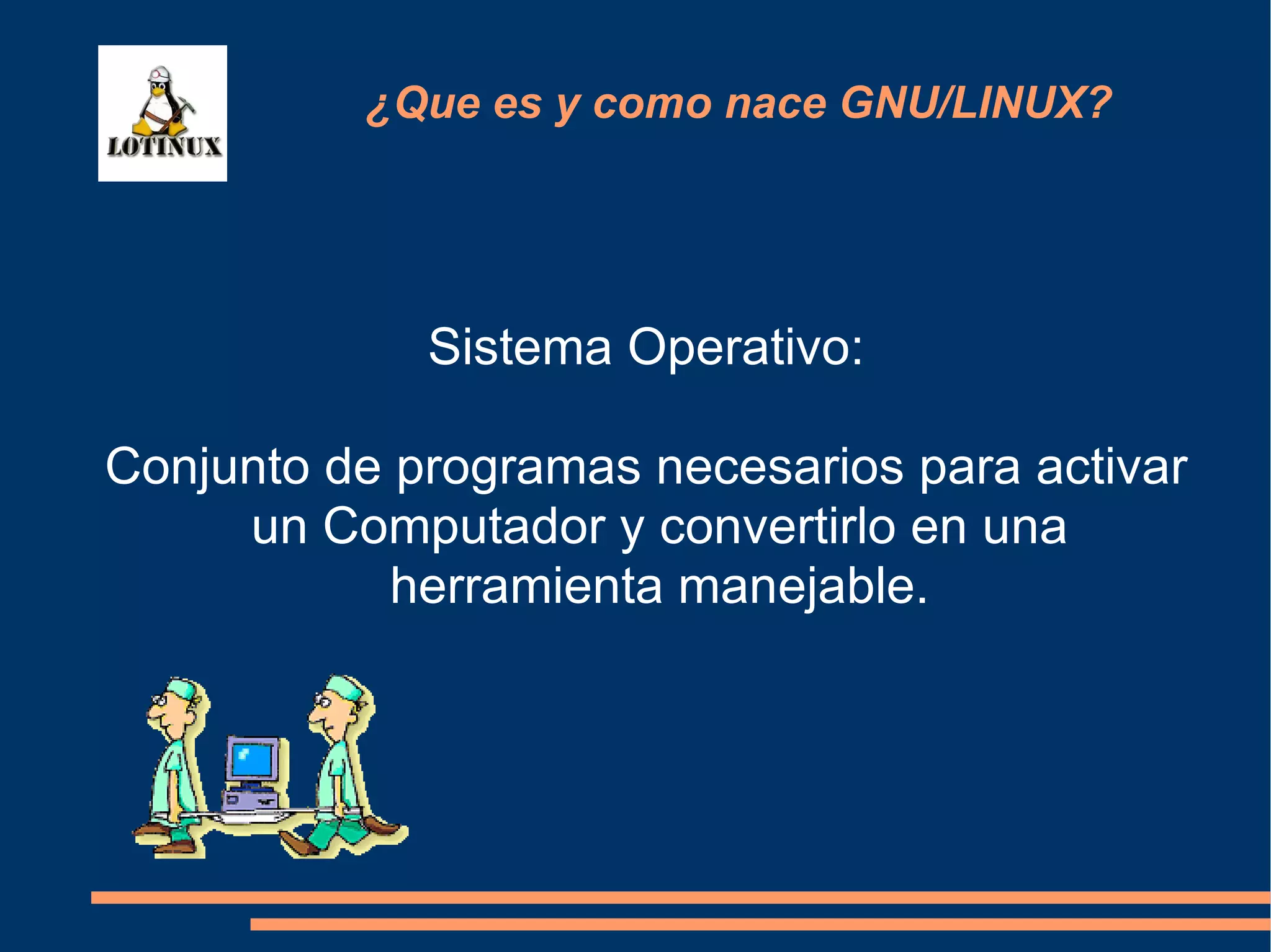 Sistema Operativo: Conjunto de programas necesarios para activar un Computador y convertirlo en una herramienta manejable. ¿Que es y como nace GNU/LINUX? 