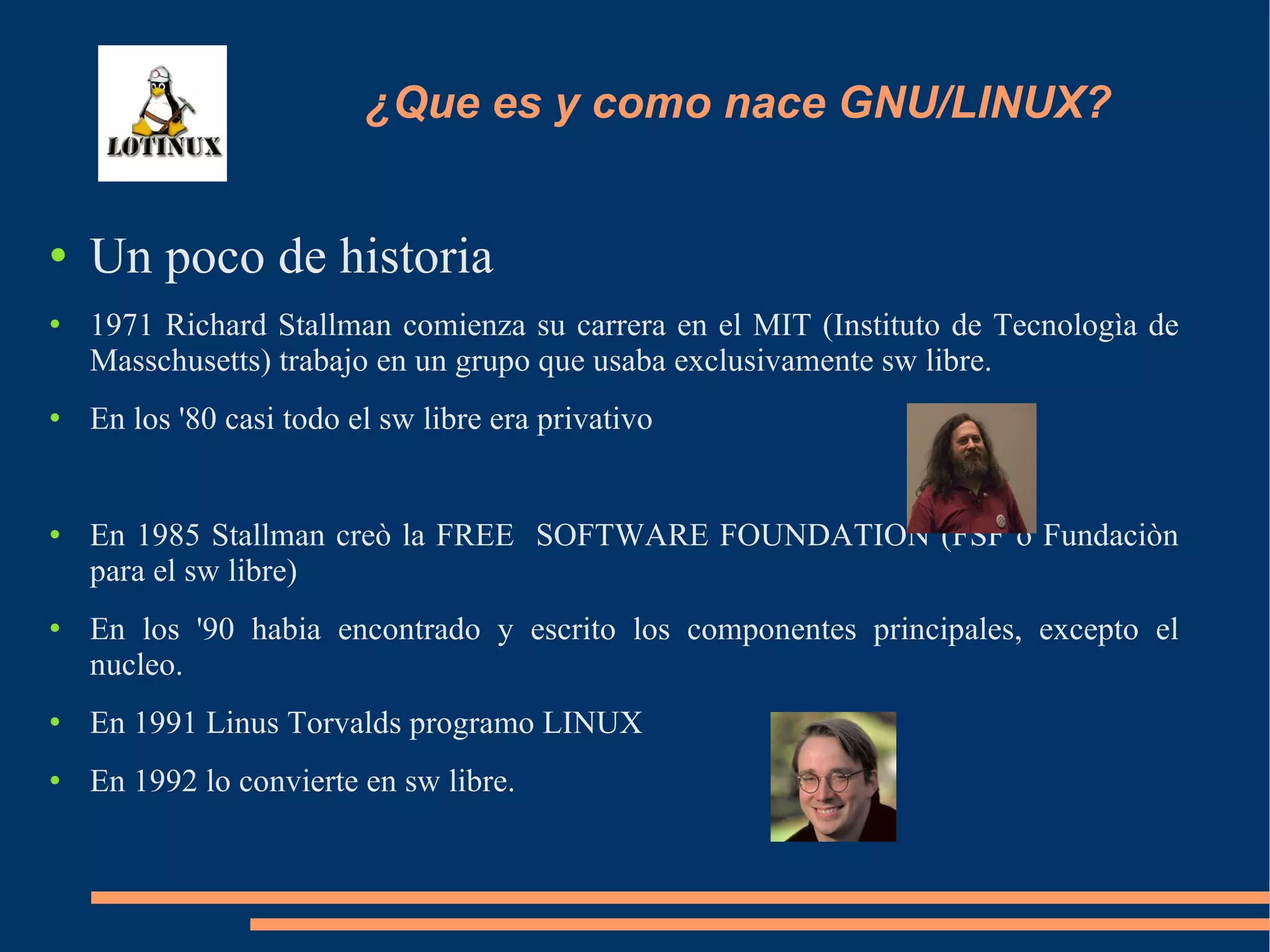 ¿Que es y como nace GNU/LINUX? Un poco de historia 1971 Richard Stallman comienza su carrera en el MIT (Instituto de Tecnologìa de Masschusetts) trabajo en un grupo que usaba exclusivamente sw libre. En los '80 casi todo el sw libre era privativo  En 1985 Stallman creò la FREE  SOFTWARE FOUNDATION (FSF o Fundaciòn para el sw libre)  En los '90 habia encontrado y escrito los componentes principales, excepto el nucleo. En 1991 Linus Torvalds programo LINUX En 1992 lo convierte en sw libre. 