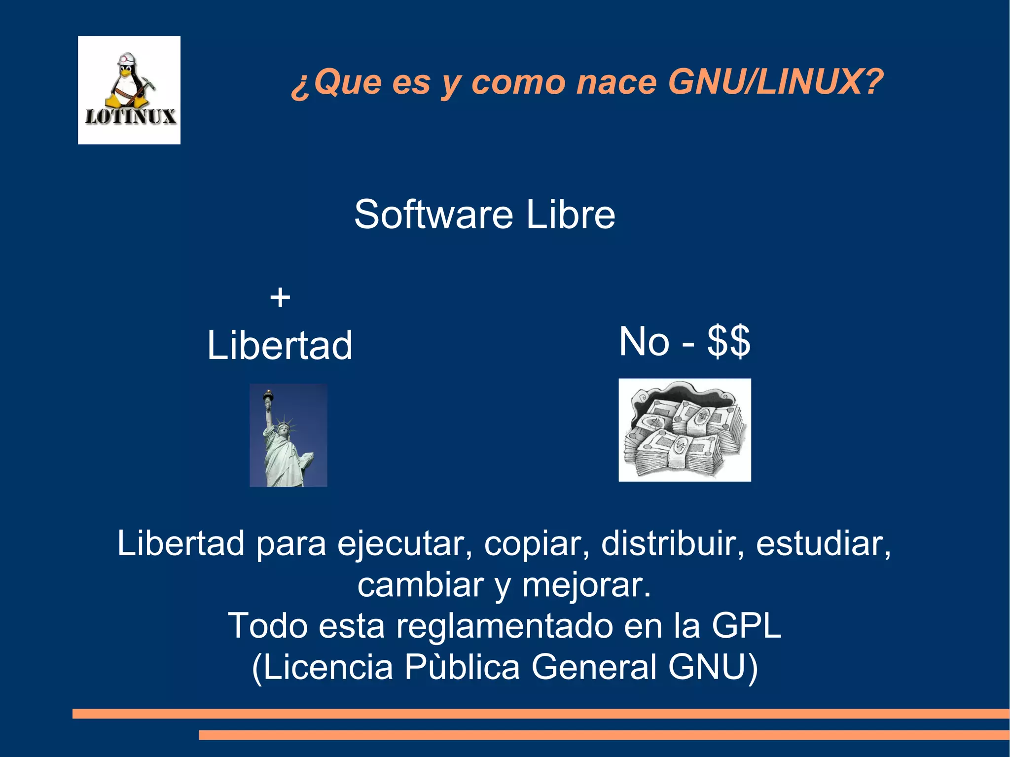 Software Libre ¿Que es y como nace GNU/LINUX? + Libertad No - $$ Libertad para ejecutar, copiar, distribuir, estudiar, cambiar y mejorar. Todo esta reglamentado en la GPL (Licencia Pùblica General GNU)‏ 