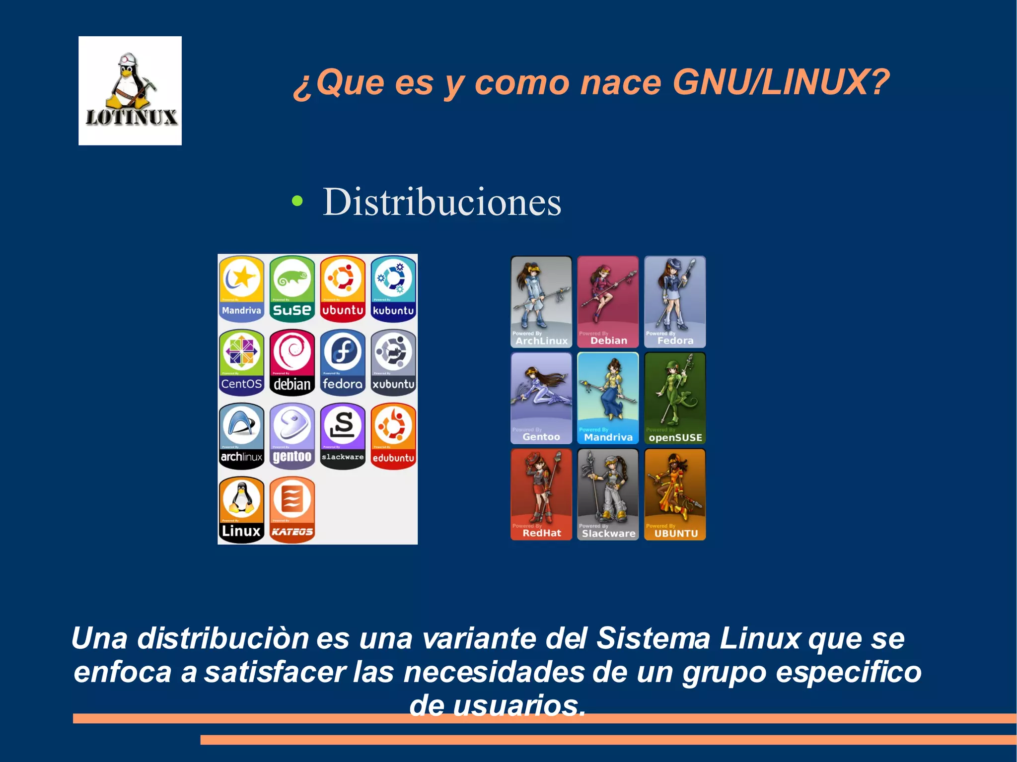 Distribuciones Una distribuciòn es una variante del Sistema Linux que se enfoca a satisfacer las necesidades de un grupo especifico de usuarios. ¿Que es y como nace GNU/LINUX? 