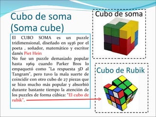 Cubo de soma (Soma cube) El CUBO SOMA es un puzzle tridimensional, diseñado en 1936 por el poeta , soñador, matemático y escritor danés  Piet Hein No fue un puzzle demasiado popular hasta 1969 cuando Parker Bros lo empaquetó como &quot;La respuesta 3D al Tangram&quot;, pero tuvo la mala suerte de coincidir con otro cubo de 27 piezas que se hizo mucho más popular y absorbió durante bastante tiempo la atención de los puzzles de forma cúbica: “ El cubo de rubik” . Cubo de soma Cubo de Rubik 
