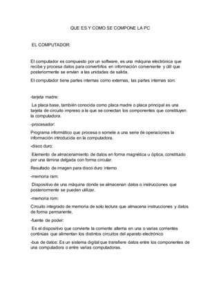 QUE ES Y COMO SE COMPONE LA PC
EL COMPUTADOR:
El computador es compuesto por un software, es una máquina electrónica que
recibe y procesa datos para convertirlos en información conveniente y útil que
posteriormente se envían a las unidades de salida.
El computador tiene partes internas como externas, las partes internas son:
-tarjeta madre:
La placa base, también conocida como placa madre o placa principal es una
tarjeta de circuito impreso a la que se conectan los componentes que constituyen
la computadora.
-procesador:
Programa informático que procesa o somete a una serie de operaciones la
información introducida en la computadora.
-disco duro:
Elemento de almacenamiento de datos en forma magnética u óptica, constituido
por una lámina delgada con forma circular.
Resultado de imagen para disco duro interno
-memoria ram:
Dispositivo de una máquina donde se almacenan datos o instrucciones que
posteriormente se pueden utilizar.
-memoria rom:
Circuito integrado de memoria de solo lectura que almacena instrucciones y datos
de forma permanente.
-fuente de poder:
Es el dispositivo que convierte la corriente alterna en una o varias corrientes
continúas que alimentan los distintos circuitos del aparato electrónico
-bus de datos: Es un sistema digital que transfiere datos entre los componentes de
una computadora o entre varias computadoras.
 