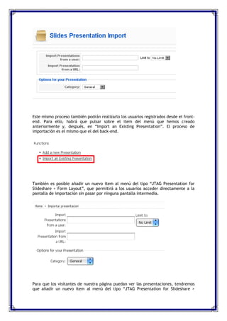 Este mismo proceso también podrán realizarlo los usuarios registrados desde el front-
end. Para ello, habrá que pulsar sobre el item del menú que hemos creado
anteriormente y, después, en “Import an Existing Presentation”. El proceso de
importación es el mismo que el del back-end.




También es posible añadir un nuevo item al menú del tipo “JTAG Presentation for
Slideshare > Form Layout”, que permitirá a los usuarios acceder directamente a la
pantalla de importación sin pasar por ninguna pantalla intermedia.




Para que los visitantes de nuestra página puedan ver las presentaciones, tendremos
que añadir un nuevo item al menú del tipo “JTAG Presentation for Slideshare >
 