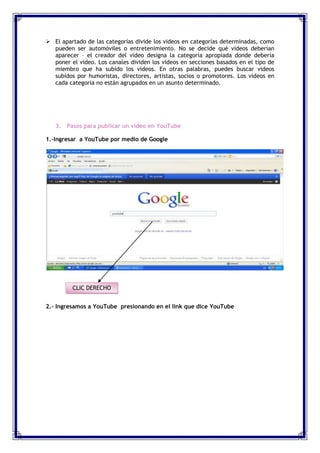  El apartado de las categorías divide los videos en categorías determinadas, como
  pueden ser automóviles o entretenimiento. No se decide qué videos deberían
  aparecer – el creador del video designa la categoría apropiada donde debería
  poner el video. Los canales dividen los videos en secciones basados en el tipo de
  miembro que ha subido los videos. En otras palabras, puedes buscar videos
  subidos por humoristas, directores, artistas, socios o promotores. Los videos en
  cada categoría no están agrupados en un asunto determinado.




   3. Pasos para publicar un video en YouTube

1.-Ingresar a YouTube por medio de Google




         CLIC DERECHO


2.- Ingresamos a YouTube presionando en el link que dice YouTube
 