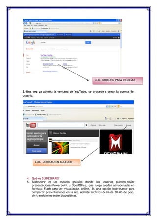 CLIC DERECHO PARA INGRESAR


3.-Una vez ya abierta la ventana de YouTube, se procede a crear la cuenta del
usuario.




        CLIC DERECHO EN ACCEDER




   4. Qué es SLIDESHARE?
   5. Slideshare es un espacio gratuito donde los usuarios pueden enviar
      presentaciones Powerpoint u OpenOffice, que luego quedan almacenadas en
      formato Flash para ser visualizadas online. Es una opción interesante para
      compartir presentaciones en la red. Admite archivos de hasta 20 Mb de peso,
      sin transiciones entre diapositivas.
 