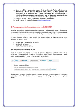 6. Una vez subida y procesada, las convierte en formato flash, ya la tenemos
      disponible a través de una dirección web pública, no hay opciones de
      privacidad, y la podemos ver a través de esa Url en tamaño normal o
      completo. También nos permite compartirla a través de correo electrónico
      o meterlo con su propio reproductor en nuestra página web.
   7. Una vez subida y pública, podemos añadirle comentarios.
   8. La dirección de alojamiento es www.slideshare.net



5) Pasos para presentaciones y documentos en SLIDESHARE?

Tutorial para añadir presentaciones de Slideshare a nuestra web Joomla. Slideshare
es un servicio de alojamiento online donde los usuarios pueden subir presentaciones y
documentos que se almacenan en formato flash para ser visualizados online.

Existen diversos métodos para incluir las presentaciones y documentos de este
servicio en nuestra web:

       Sin emplear componentes externos.
       Utilizando un plugin.
       Mediante un componente.

Sin emplear componentes externos

Para insertar un documento de Slideshare en un artículo sin utilizar componentes
externos, tendremos que acceder al documento en la página de Slideshare. Desde
aquí, pulsamos sobre “Embed” y copiamos el código html.




Ahora vamos al gestor de artículos de Joomla y creamos un nuevo artículo. Pulsamos
en el botón “html” del editor de texto y pegamos el código que habíamos copiado
antes.
 
