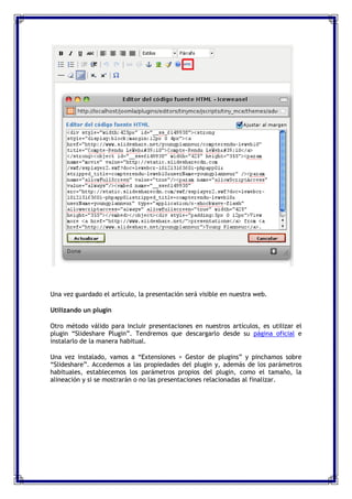 Una vez guardado el artículo, la presentación será visible en nuestra web.

Utilizando un plugin

Otro método válido para incluir presentaciones en nuestros artículos, es utilizar el
plugin “Slideshare Plugin”. Tendremos que descargarlo desde su página oficial e
instalarlo de la manera habitual.

Una vez instalado, vamos a “Extensiones > Gestor de plugins” y pinchamos sobre
“Slideshare”. Accedemos a las propiedades del plugin y, además de los parámetros
habituales, establecemos los parámetros propios del plugin, como el tamaño, la
alineación y si se mostrarán o no las presentaciones relacionadas al finalizar.
 