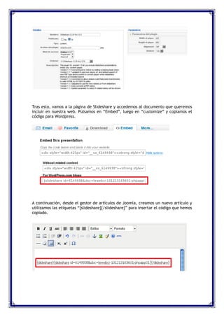 Tras esto, vamos a la página de Slideshare y accedemos al documento que queremos
incluir en nuestra web. Pulsamos en “Embed”, luego en “customize” y copiamos el
código para Wordpress.




A continuación, desde el gestor de artículos de Joomla, creamos un nuevo artículo y
utilizamos las etiquetas “{slideshare}{/slideshare}” para insertar el código que hemos
copiado.
 