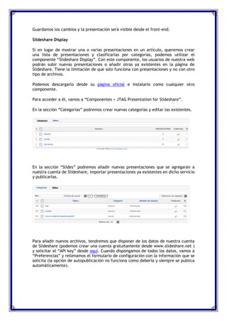 Guardamos los cambios y la presentación será visible desde el front-end.

Slideshare Display

Si en lugar de mostrar una o varias presentaciones en un artículo, queremos crear
una lista de presentaciones y clasificarlas por categorías, podemos utilizar el
componente “Slideshare Display”. Con este componente, los usuarios de nuestra web
podrán subir nuevas presentaciones o añadir otras ya existentes en la página de
Slideshare. Tiene la limitación de que solo funciona con presentaciones y no con otro
tipo de archivos.

Podemos descargarlo desde su página oficial e instalarlo como cualquier otro
componente.

Para acceder a él, vamos a “Componentes > JTAG Presentation for Slideshare”.

En la sección “Categorías” podremos crear nuevas categorías y editar las existentes.




En la sección “Slides” podremos añadir nuevas presentaciones que se agregarán a
nuestra cuenta de Slideshare, importar presentaciones ya existentes en dicho servicio
y publicarlas.




Para añadir nuevos archivos, tendremos que disponer de los datos de nuestra cuenta
de Slideshare (podemos crear una cuenta gratuitamente desde www.slideshare.net )
y solicitar el “API key” desde aquí. Cuando dispongamos de todos los datos, vamos a
“Preferencias” y rellenamos el formulario de configuración con la información que se
solicita (la opción de autopublicación no funciona como debería y siempre se publica
automáticamente).
 