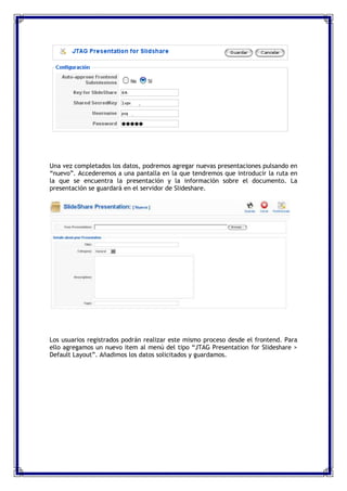 Una vez completados los datos, podremos agregar nuevas presentaciones pulsando en
“nuevo”. Accederemos a una pantalla en la que tendremos que introducir la ruta en
la que se encuentra la presentación y la información sobre el documento. La
presentación se guardará en el servidor de Slideshare.




Los usuarios registrados podrán realizar este mismo proceso desde el frontend. Para
ello agregamos un nuevo item al menú del tipo “JTAG Presentation for Slideshare >
Default Layout”. Añadimos los datos solicitados y guardamos.
 