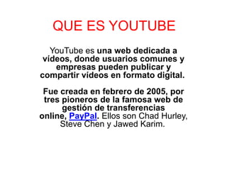 QUE ES YOUTUBE
   YouTube es una web dedicada a
 vídeos, donde usuarios comunes y
    empresas pueden publicar y
compartir vídeos en formato digital.
 Fue creada en febrero de 2005, por
 tres pioneros de la famosa web de
      gestión de transferencias
online, PayPal. Ellos son Chad Hurley,
     Steve Chen y Jawed Karim.
 