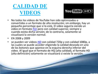 CALIDAD DE
VIDEOS
• No todos los vídeos de YouTube han sido optimizados o
convertidos a un formato de alta resolución; sin embargo, hay un
pequeño porcentaje que sí lo está, El vídeo seguiría siendo un
vídeo en formato FLV pero con calidad superior, siempre y
cuando exista dicha versión; de lo contrario, solamente se
visualizará la versión normal.
• EN 2008 y 2009
• se pueden ver videos HD con calidad 720p y con calidad 1080p, a
las cuales se puede acceder eligiendo la calidad deseada en uno
de los botones que aparece en la esquina derecha inferior del
video. Al igual que el formato de HQ (alta calidad), el formato HD
(alta definición) solamente se visualizará si existe la versión.
 