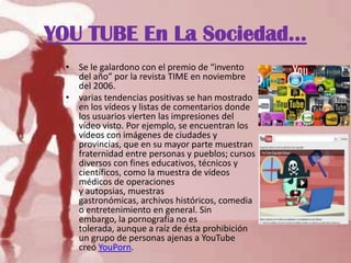YOU TUBE En La Sociedad…
• Se le galardono con el premio de “invento
del año” por la revista TIME en noviembre
del 2006.
• varias tendencias positivas se han mostrado
en los vídeos y listas de comentarios donde
los usuarios vierten las impresiones del
vídeo visto. Por ejemplo, se encuentran los
vídeos con imágenes de ciudades y
provincias, que en su mayor parte muestran
fraternidad entre personas y pueblos; cursos
diversos con fines educativos, técnicos y
científicos, como la muestra de vídeos
médicos de operaciones
y autopsias, muestras
gastronómicas, archivos históricos, comedia
o entretenimiento en general. Sin
embargo, la pornografía no es
tolerada, aunque a raíz de ésta prohibición
un grupo de personas ajenas a YouTube
creó YouPorn.
 
