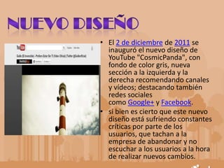 • El 2 de diciembre de 2011 se
inauguró el nuevo diseño de
YouTube "CosmicPanda", con
fondo de color gris, nueva
sección a la izquierda y la
derecha recomendando canales
y vídeos; destacando también
redes sociales
como Google+ y Facebook.
• si bien es cierto que este nuevo
diseño está sufriendo constantes
críticas por parte de los
usuarios, que tachan a la
empresa de abandonar y no
escuchar a los usuarios a la hora
de realizar nuevos cambios.
 