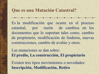 Que es una Mutación Catastral?
Es la modificación que ocurre en el proceso
catastral, por razón de cambios en los
documentos que lo soportan tales como, cambio
de propietario, modificación de linderos, nuevas
construcciones, cambio de avalúo y otros.
Las mutaciones se dan sobre:
El predio, La construcción, El propietario
Existen tres tipos movimientos o novedades:
Inscripción, Modificación, Retiro
 