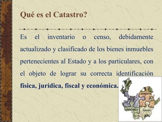 Qué es el Catastro?
Es el inventario o censo, debidamente
actualizado y clasificado de los bienes inmuebles
pertenecientes al Estado y a los particulares, con
el objeto de lograr su correcta identificación
física, jurídica, fiscal y económica.
 