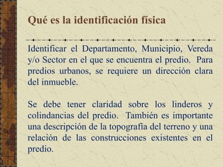 Qué es la identificación física
Identificar el Departamento, Municipio, Vereda
y/o Sector en el que se encuentra el predio. Para
predios urbanos, se requiere un dirección clara
del inmueble.
Se debe tener claridad sobre los linderos y
colindancias del predio. También es importante
una descripción de la topografía del terreno y una
relación de las construcciones existentes en el
predio.
 